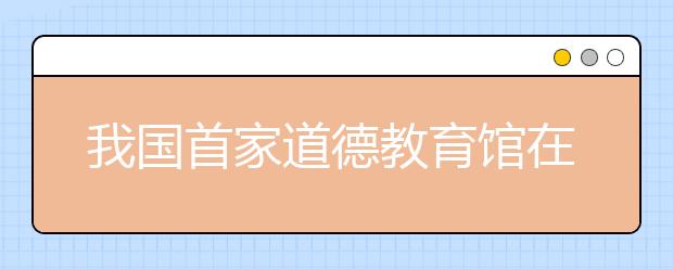 我國(guó)首家道德教育館在天津武清區(qū)落成開(kāi)館 充分宣傳德育思想