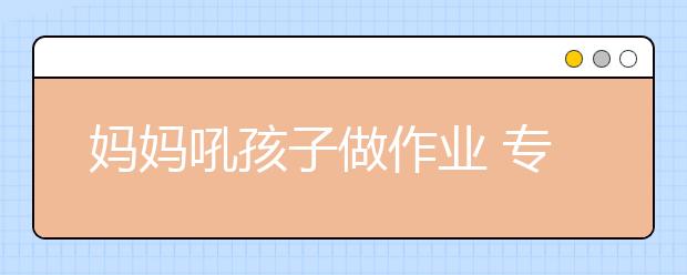 妈妈吼孩子做作业 专家建议：家长应专注生活教育和情感教育