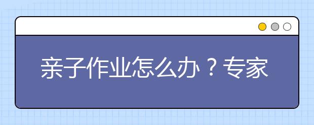 亲子作业怎么办？专家指出：把握不当 作业只会流于形式