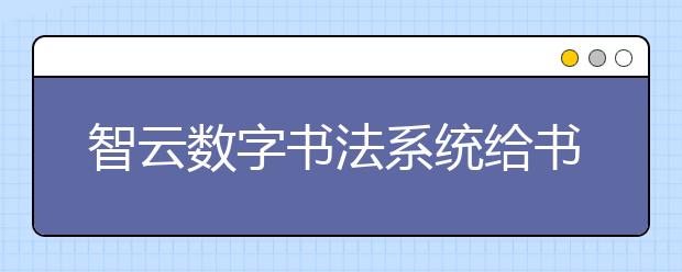 智云数字书法系统给书法教育带来革命性变化 受到广大师生喜爱