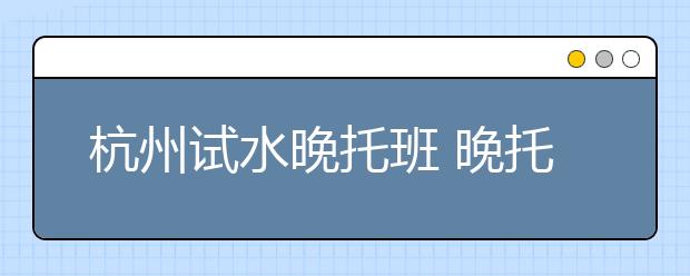 杭州试水晚托班 晚托不搞培训不上文化课