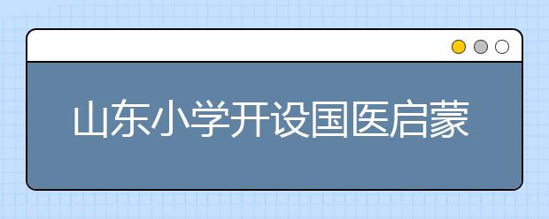山東小學(xué)開設(shè)國醫(yī)啟蒙課 提升學(xué)生國醫(yī)素養(yǎng)