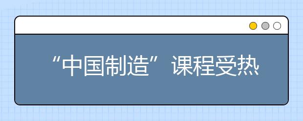 “中国制造”课程受热捧 传承中国传统文化弘扬家国情怀