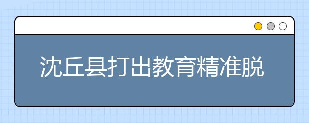 沈丘县打出教育精准脱贫“组合拳” 阻断贫困代际传递