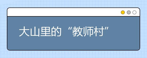 大山里的“教师村” 薪火相传为山区教育贡献自己的力量