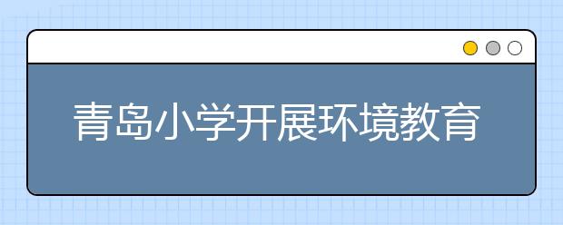 青岛小学开展环境教育活动 让学生观看污水处理过程了解环保知识