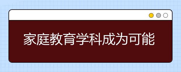 家庭教育学科成为可能 提升家庭教育水平急需专业人才培养