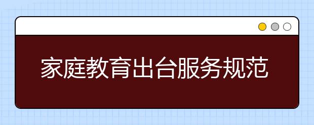 家庭教育出台服务规范啦！提高家庭教育服务人员素质势在必行！