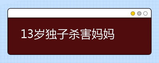 13岁独子杀害妈妈 心酸的背后是家庭教育出了问题！