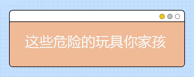 這些危險的玩具你家孩子還在玩嗎？