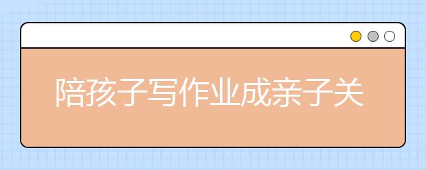 陪孩子寫(xiě)作業(yè)成親子關(guān)系“殺手” 作業(yè)是你有多少？！