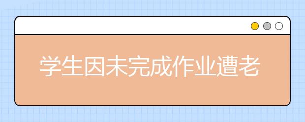 学生因未完成作业遭老师暴打 涉事老师已被解聘