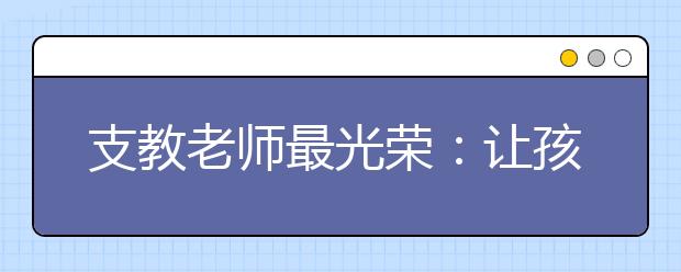 支教老師最光榮：讓孩子學(xué)好語(yǔ)言走好未來(lái)每一步