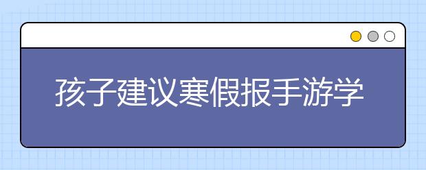 孩子建议寒假报手游学习班 家长应该如何回答？