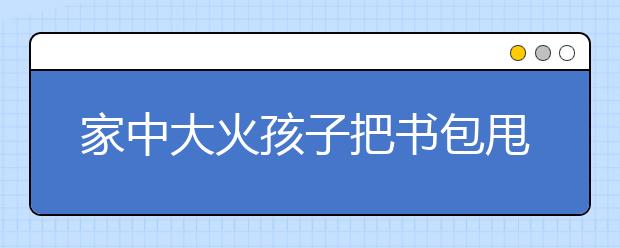 家中大火孩子把書包甩進(jìn)去了 孩子你是有討厭寫作業(yè)！