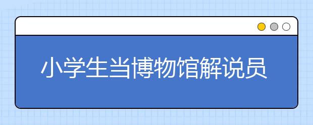 小学生当博物馆解说员 声情并茂受大家赞美！