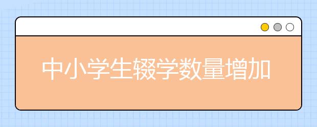 中小學(xué)生輟學(xué)數(shù)量增加 控輟保學(xué)有待建立長效機制