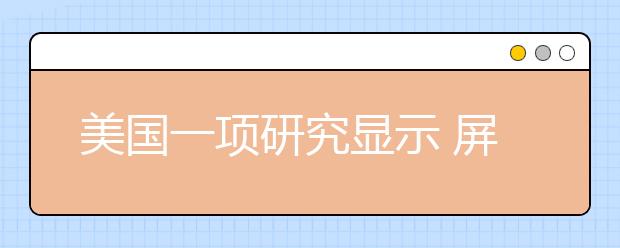 美國一項研究顯示 屏幕電子設(shè)備正在培養(yǎng)一代“悲慘孩子”