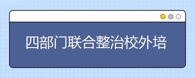 四部门联合整治校外培训机构 建立培训机构黑白名单制度