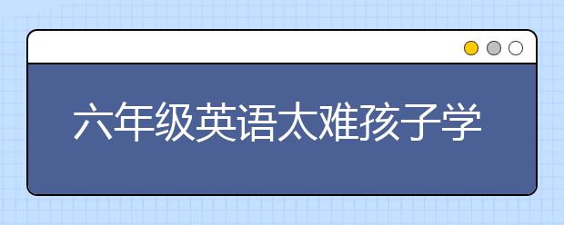 六年级英语太难孩子学不会怎么办？