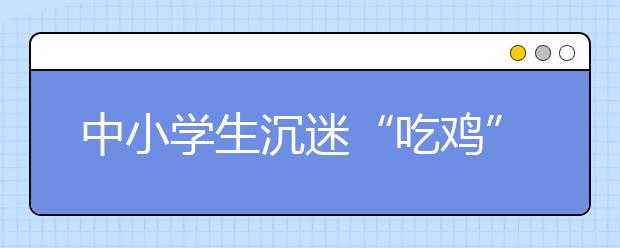 中小学生沉迷“吃鸡”游戏 该如何将青少年从游戏中解救出来！