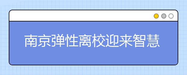 南京弹性离校迎来智慧管理 家长可以“随到随接”