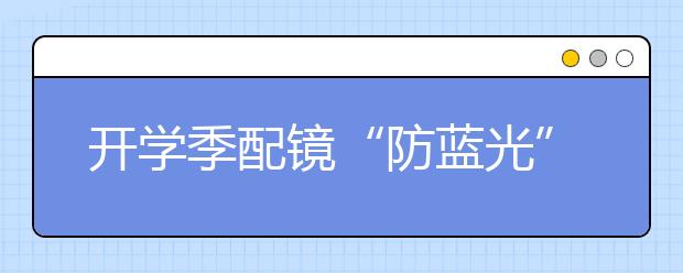 開學(xué)季配鏡“防藍(lán)光”真的更好嗎？專家：普通光下藍(lán)光不會(huì)對(duì)正常人視網(wǎng)膜造成損害