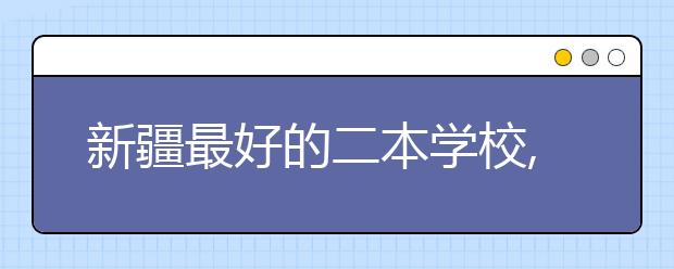 新疆最好的二本学校,2020年新疆二本学校排名前十名单公布