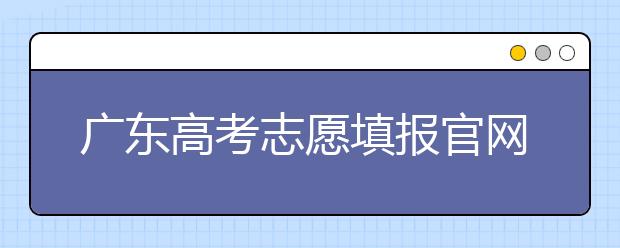 广东高考志愿填报官网入口，广东省有那些大学值得报考