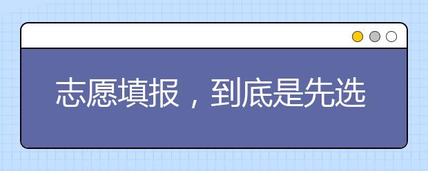 志愿填报，到底是先选专业还是先选学校?专家为您解答！