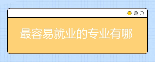 最容易就业的专业有哪些？为您整理相关信息如下！