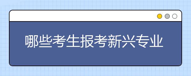 哪些考生报考新兴专业合适？考生家长必须要了解！