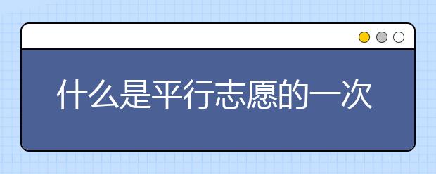 什么是平行志愿的一次投档原则？平行志愿怎么填？