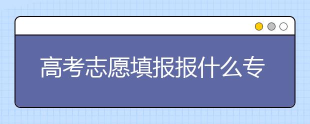 高考志愿填报报什么专业？不同考生怎么选专业？