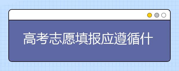 高考志愿填报应遵循什么原则？高考志愿的填报原则必看