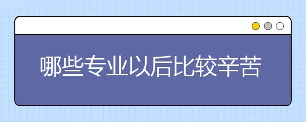 哪些专业以后比较辛苦比较累？为您盘点