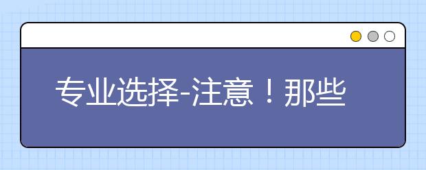 专业选择-注意！那些看起来很像实则差别巨大的专业有哪些？