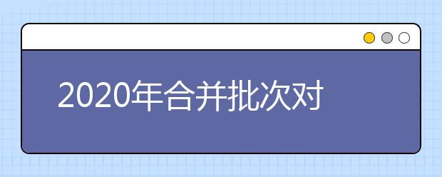 2020年合并批次對(duì)志愿填報(bào)會(huì)產(chǎn)生什么影響呢-批次合并解讀