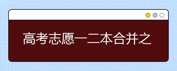 高考志愿一二本合并之后该如何填报？一二本合并有什么好处？