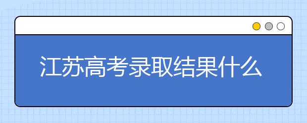 江蘇高考錄取結果什么時候公布？江蘇高考錄取流程