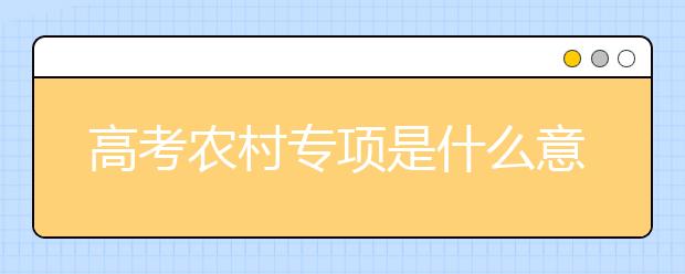 高考農(nóng)村專項是什么意思？填報高考農(nóng)村專業(yè)計劃有什么要求？