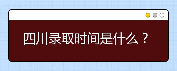 四川录取时间是什么？四川录取安排时间表