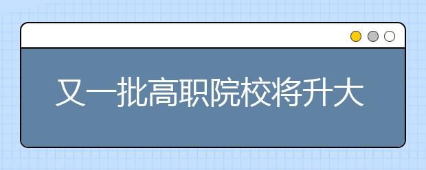 又一批高職院校將升大學(xué)，看看都有哪些學(xué)校？高職升大學(xué)有什么要求？