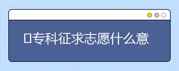 ​专科征求志愿什么意思？征集志愿怎么填？