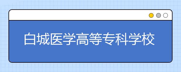 白城醫(yī)學(xué)高等?？茖W(xué)校2020年招生章程