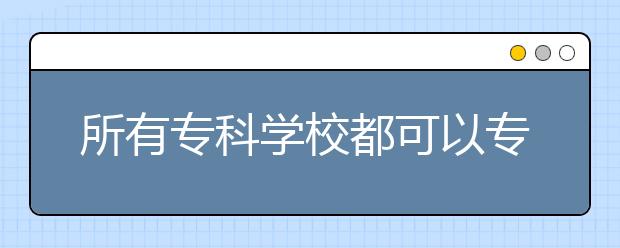 所有?？茖W(xué)校都可以專升本嗎？專升本有什么條件？