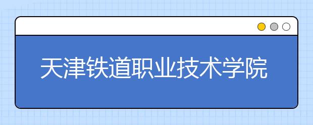 天津铁道职业技术学院2020年普通高职招生章程