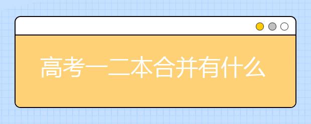 高考一二本合并有什么影响？高考一二本合并志愿填报技巧