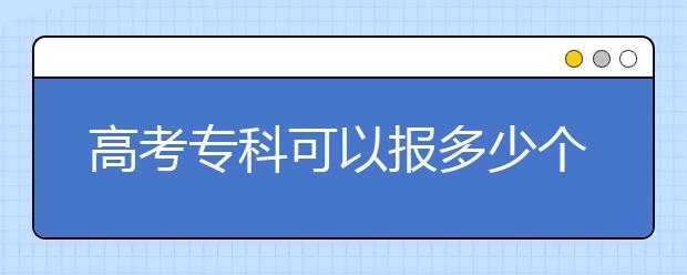 高考?？瓶梢詧?bào)多少個(gè)志愿？?？浦驹柑顖?bào)注意事項(xiàng)