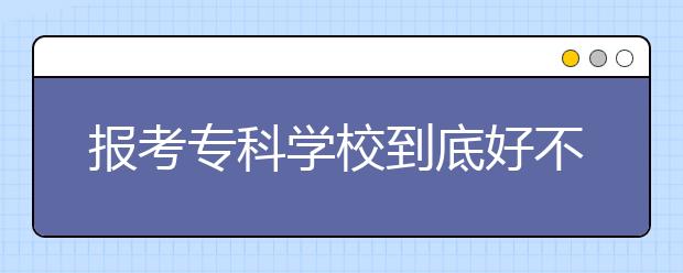 报考专科学校到底好不好？填报专科批有哪些注意事项？